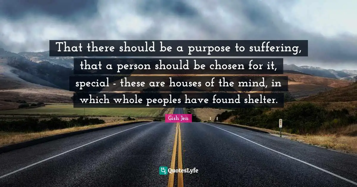 Gish Jen Quotes: "That there should be a purpose to suffering, that a person should be chosen for it, special - these are houses of the mind, in which whole peoples have found shelter."