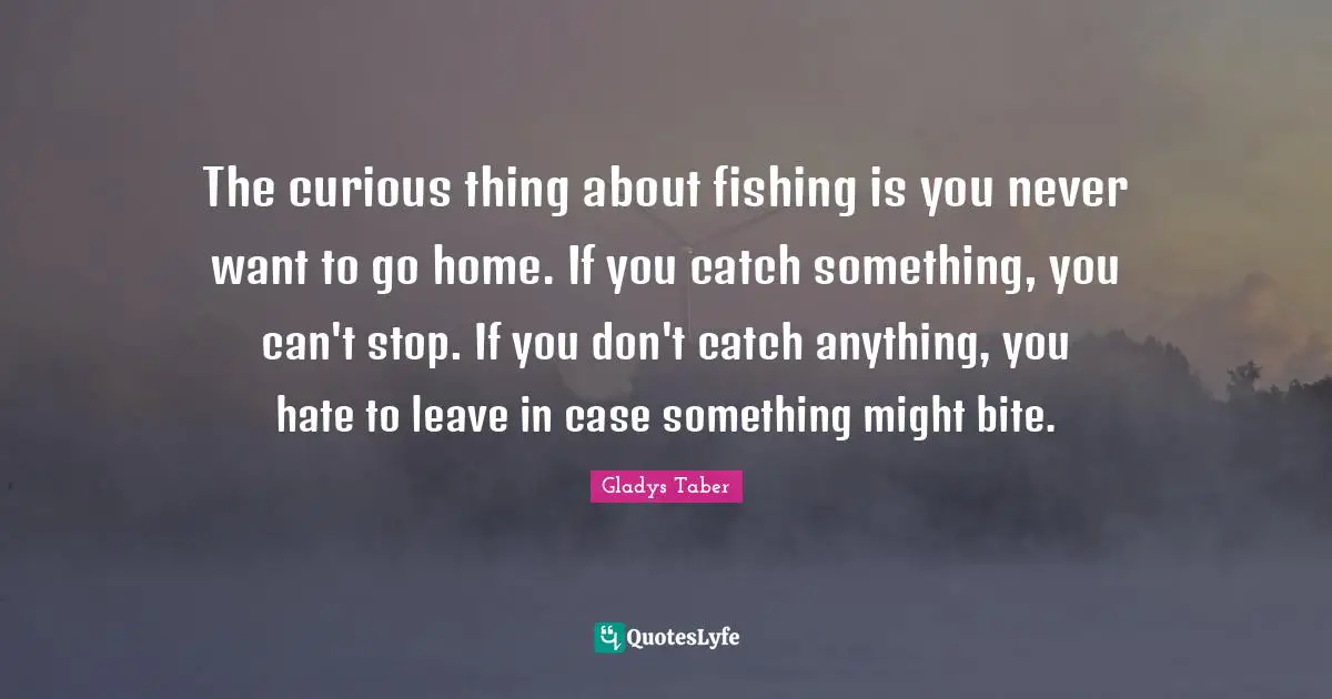 The curious thing about fishing is you never want to go home. If you catch something, you can't stop. If you don't catch anything, you hate to leave in case something might bite.