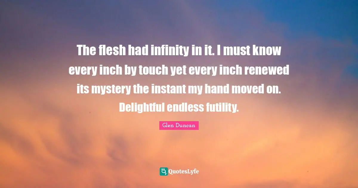 The flesh had infinity in it. I must know every inch by touch yet every inch renewed its mystery the instant my hand moved on. Delightful endless futility.