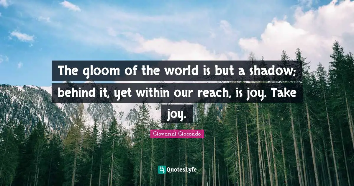 The gloom of the world is but a shadow; behind it, yet within our reach, is joy. Take joy.