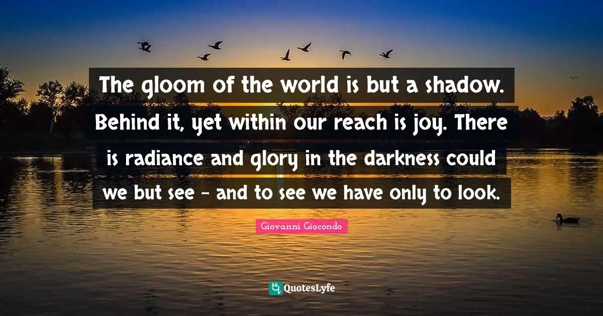 The gloom of the world is but a shadow. Behind it, yet within our reach is joy. There is radiance and glory in the darkness could we but see - and to see we have only to look.
