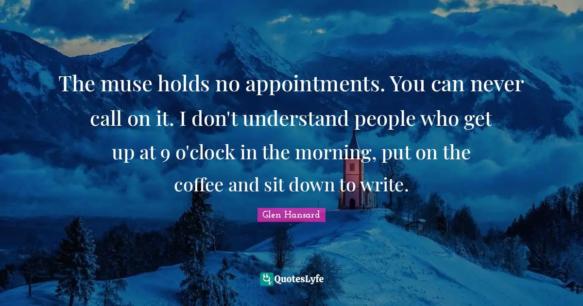 The muse holds no appointments. You can never call on it. I don't understand people who get up at 9 o'clock in the morning, put on the coffee and sit down to write.