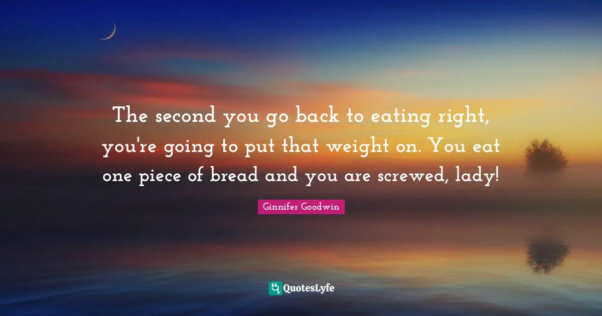 The second you go back to eating right, you're going to put that weight on. You eat one piece of bread and you are screwed, lady!