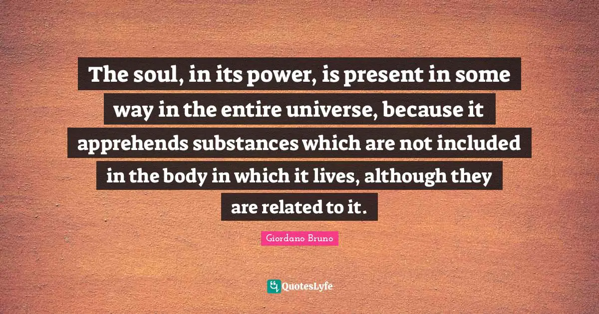 Giordano Bruno Quotes: "The soul, in its power, is present in some way in the entire universe, because it apprehends substances which are not included in the body in which it lives, although they are related to it."