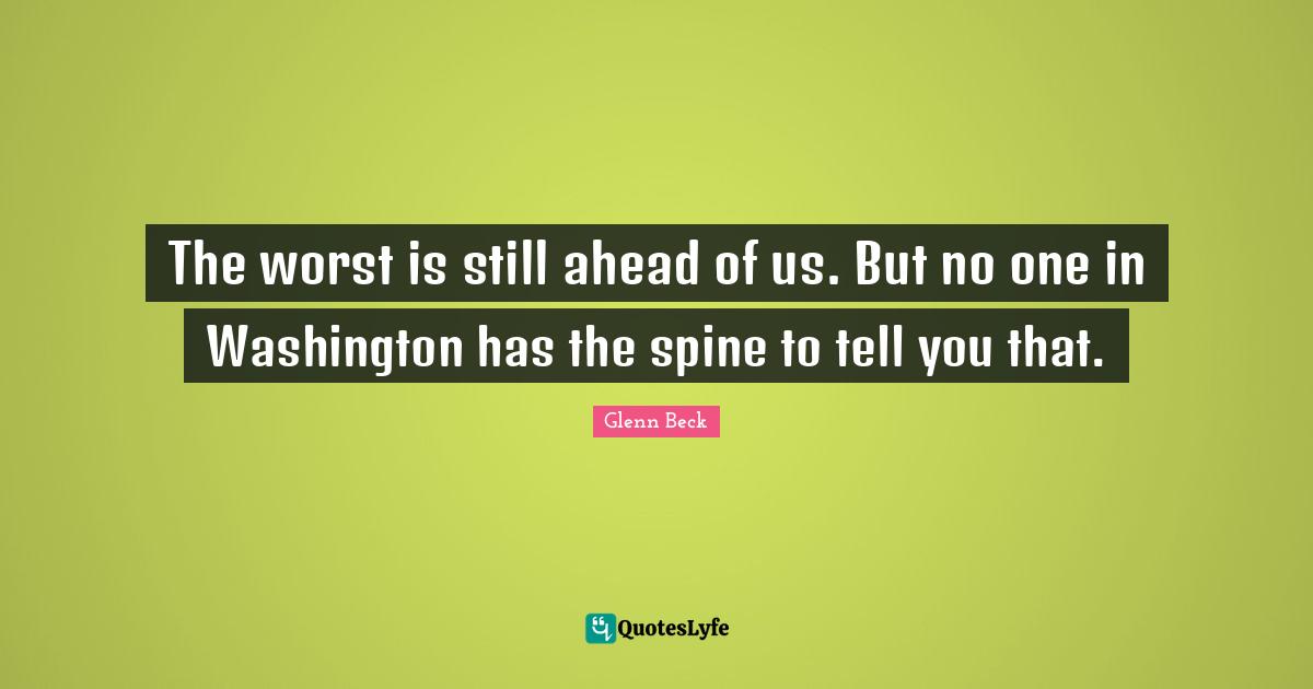 The worst is still ahead of us. But no one in Washington has the spine to tell you that.
