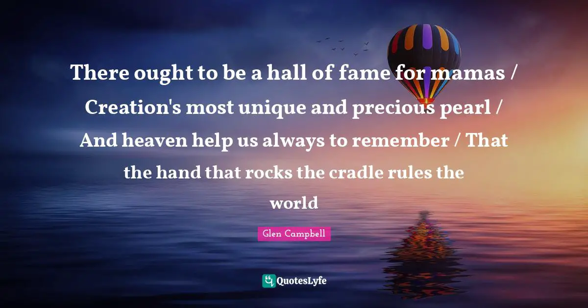 Fame Quotes: "There ought to be a hall of fame for mamas / Creation's most unique and precious pearl / And heaven help us always to remember / That the hand that rocks the cradle rules the world"