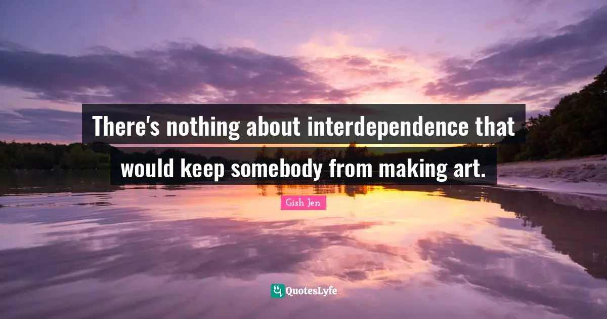 Gish Jen Quotes: "There's nothing about interdependence that would keep somebody from making art."