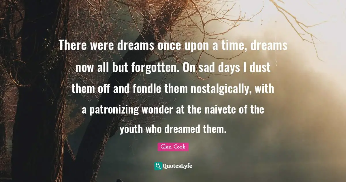 There were dreams once upon a time, dreams now all but forgotten. On sad days I dust them off and fondle them nostalgically, with a patronizing wonder at the naivete of the youth who dreamed them.