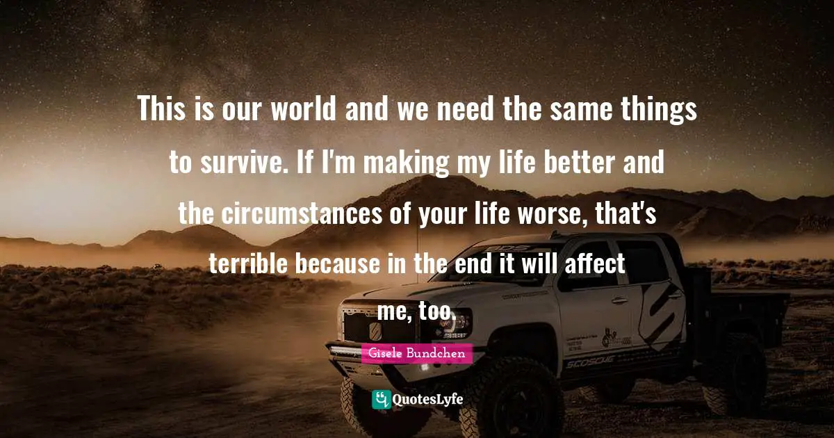 This is our world and we need the same things to survive. If I'm making my life better and the circumstances of your life worse, that's terrible because in the end it will affect me, too.