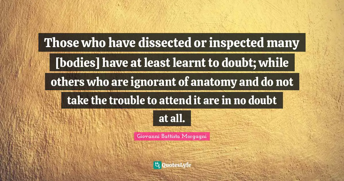 O.A. Battista Quotes: "Those who have dissected or inspected many [bodies] have at least learnt to doubt; while others who are ignorant of anatomy and do not take the trouble to attend it are in no doubt at all."