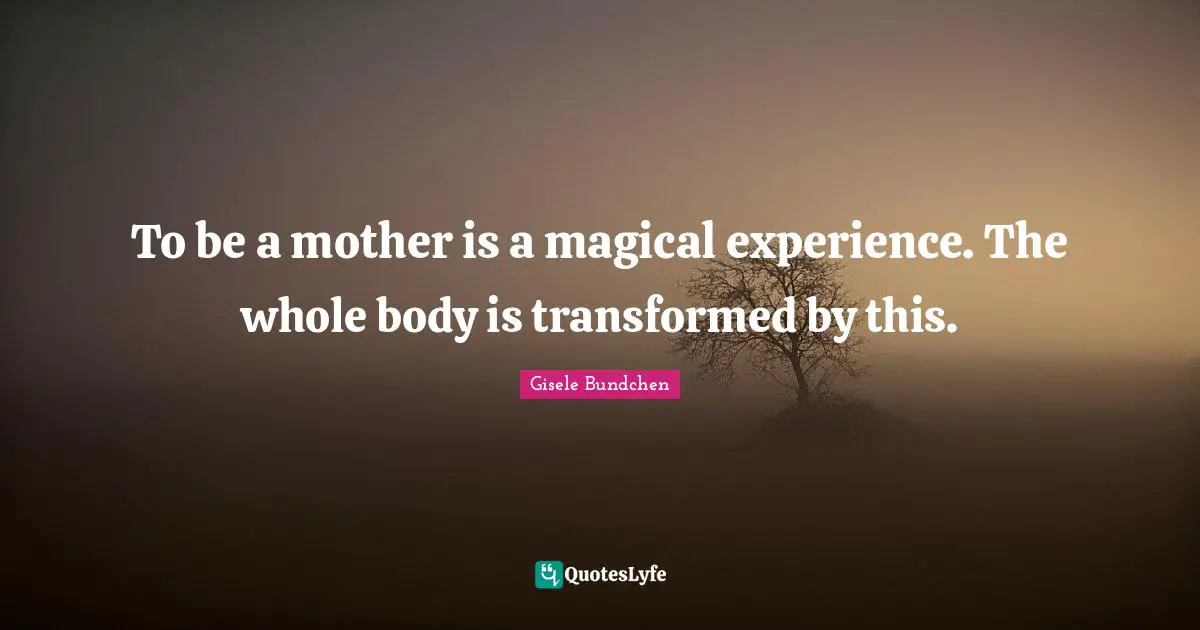 To be a mother is a magical experience. The whole body is transformed by this.