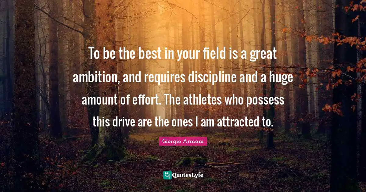 To be the best in your field is a great ambition, and requires discipline and a huge amount of effort. The athletes who possess this drive are the ones I am attracted to.
