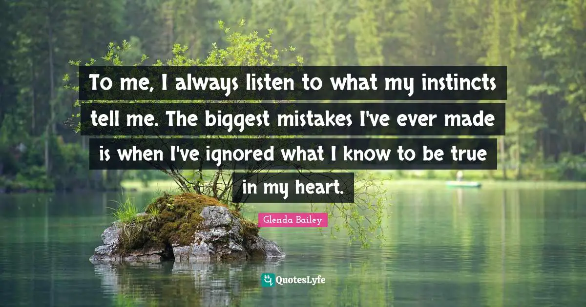 To me, I always listen to what my instincts tell me. The biggest mistakes I've ever made is when I've ignored what I know to be true in my heart.