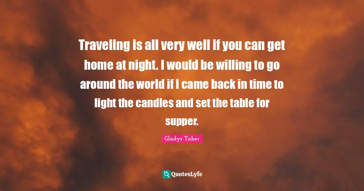 Traveling is all very well if you can get home at night. I would be willing to go around the world if I came back in time to light the candles and set the table for supper.