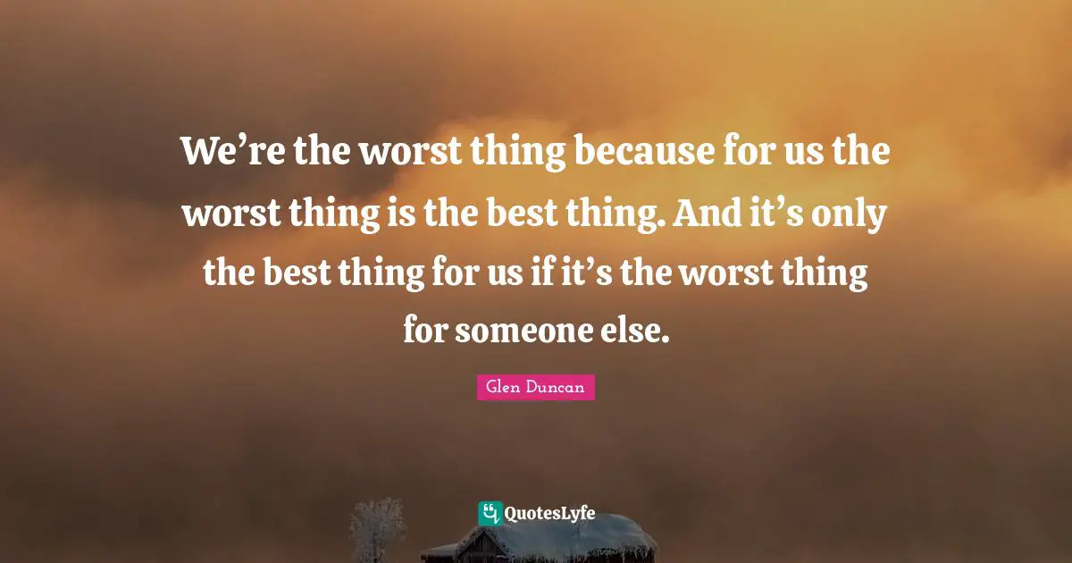We’re the worst thing because for us the worst thing is the best thing. And it’s only the best thing for us if it’s the worst thing for someone else.