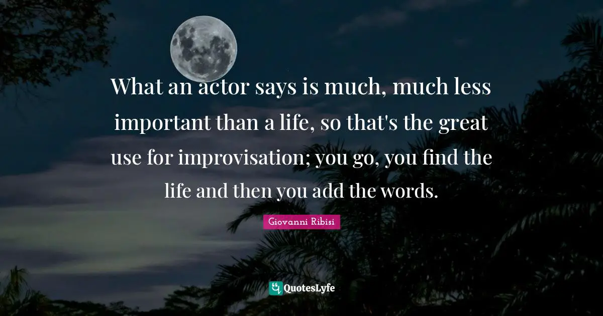 What an actor says is much, much less important than a life, so that's the great use for improvisation; you go, you find the life and then you add the words.
