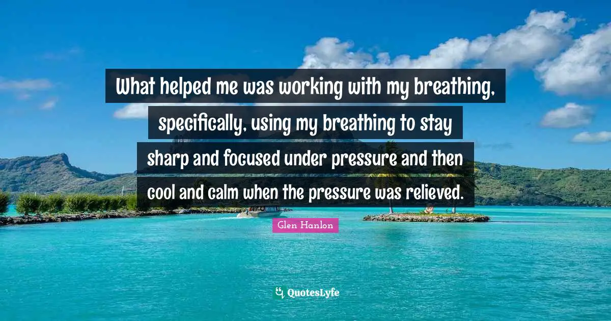 Relieved Quotes: "What helped me was working with my breathing, specifically, using my breathing to stay sharp and focused under pressure and then cool and calm when the pressure was relieved."