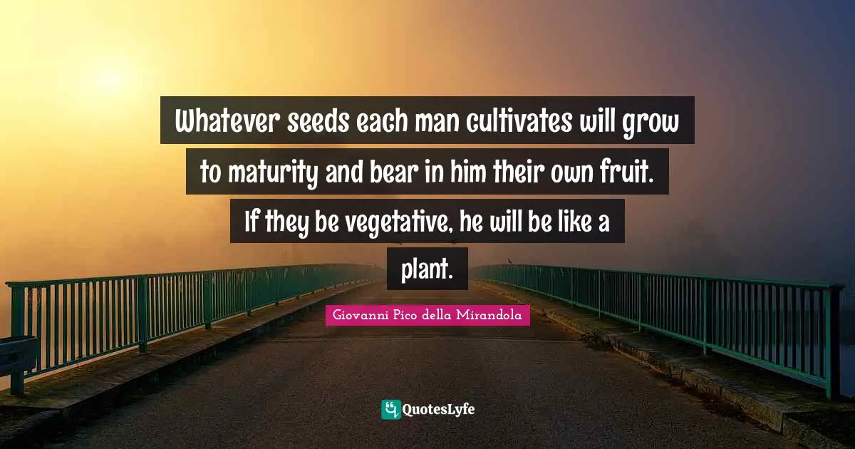 Giovanni Pico Della Mirandola Quotes: "Whatever seeds each man cultivates will grow to maturity and bear in him their own fruit. If they be vegetative, he will be like a plant."