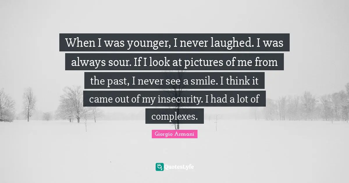 When I was younger, I never laughed. I was always sour. If I look at pictures of me from the past, I never see a smile. I think it came out of my insecurity. I had a lot of complexes.