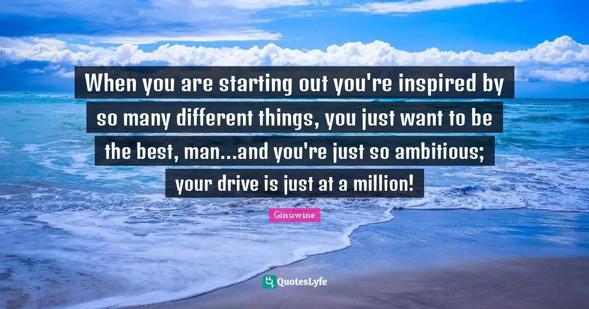 When you are starting out you're inspired by so many different things, you just want to be the best, man...and you're just so ambitious; your drive is just at a million!