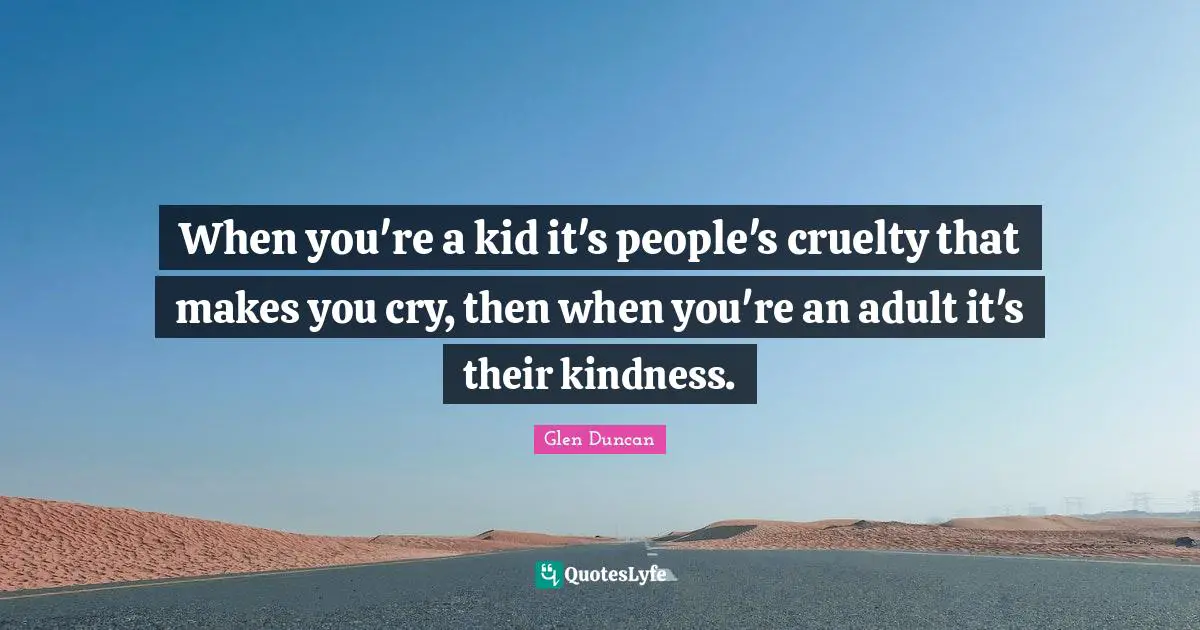 When you're a kid it's people's cruelty that makes you cry, then when you're an adult it's their kindness.