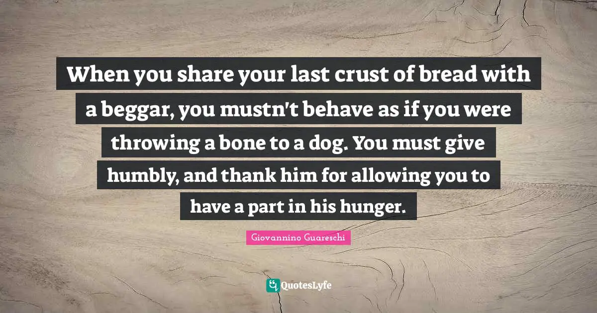 When you share your last crust of bread with a beggar, you mustn't behave as if you were throwing a bone to a dog. You must give humbly, and thank him for allowing you to have a part in his hunger.