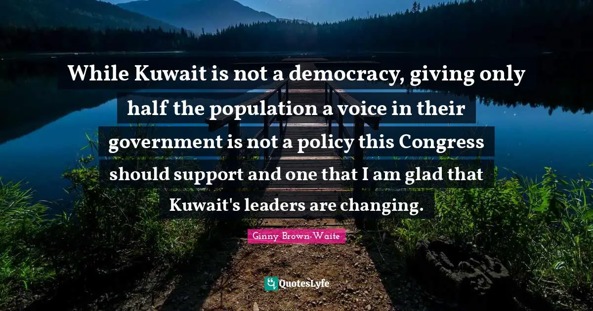 While Kuwait is not a democracy, giving only half the population a voice in their government is not a policy this Congress should support and one that I am glad that Kuwait's leaders are changing.