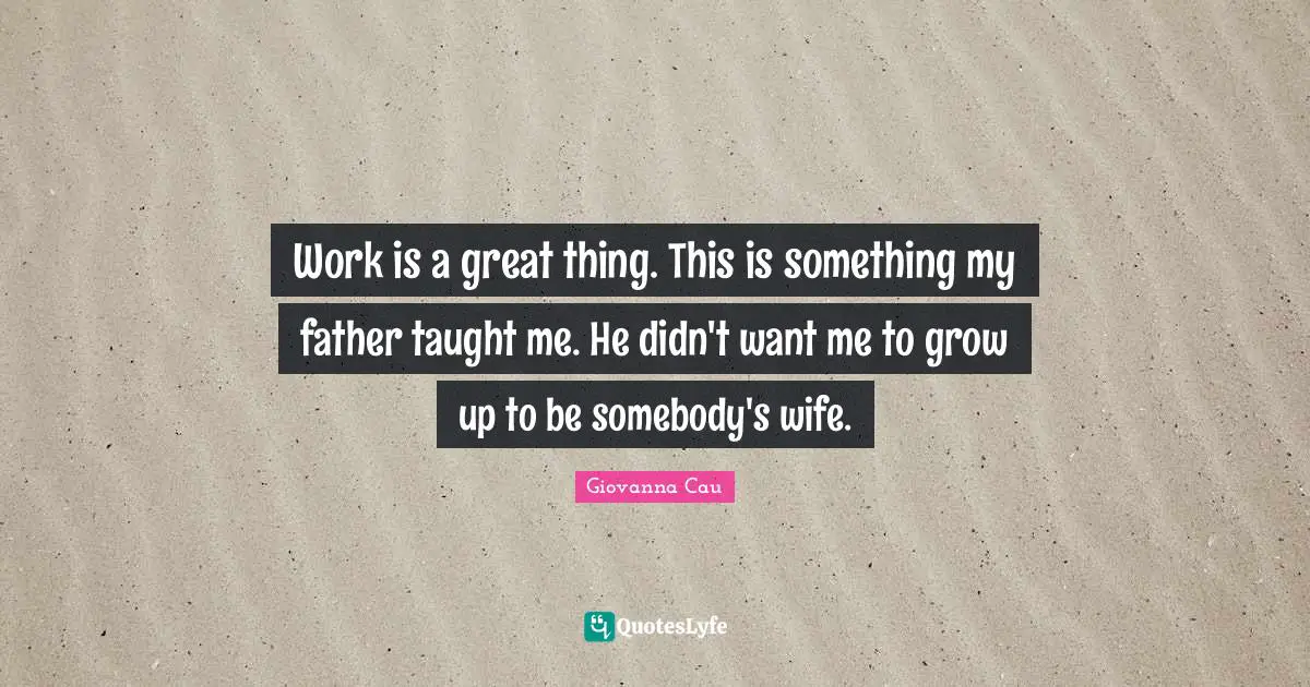 Work is a great thing. This is something my father taught me. He didn't want me to grow up to be somebody's wife.