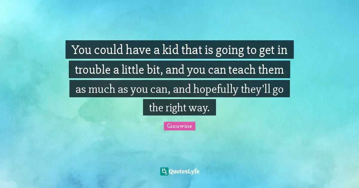 You could have a kid that is going to get in trouble a little bit, and you can teach them as much as you can, and hopefully they'll go the right way.