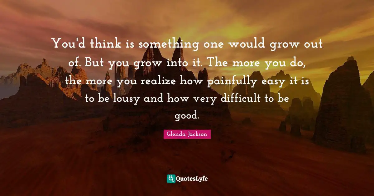 Glenda Jackson Quotes: "You'd think is something one would grow out of. But you grow into it. The more you do, the more you realize how painfully easy it is to be lousy and how very difficult to be good."