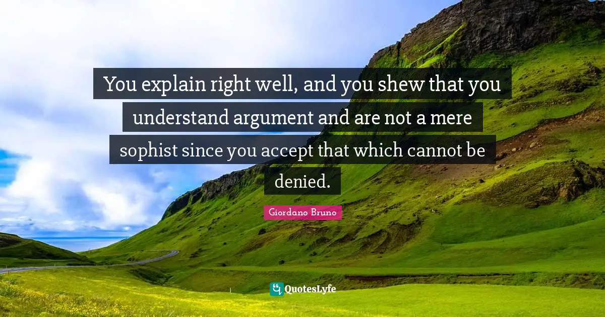 Giordano Bruno Quotes: "You explain right well, and you shew that you understand argument and are not a mere sophist since you accept that which cannot be denied."