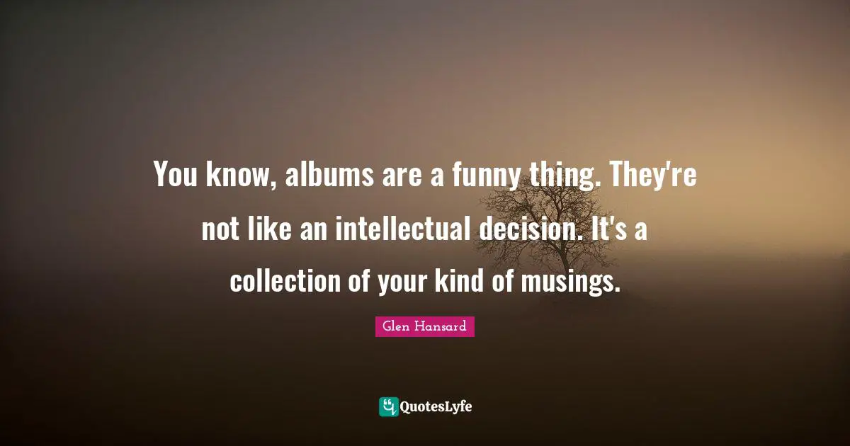 You know, albums are a funny thing. They're not like an intellectual decision. It's a collection of your kind of musings.