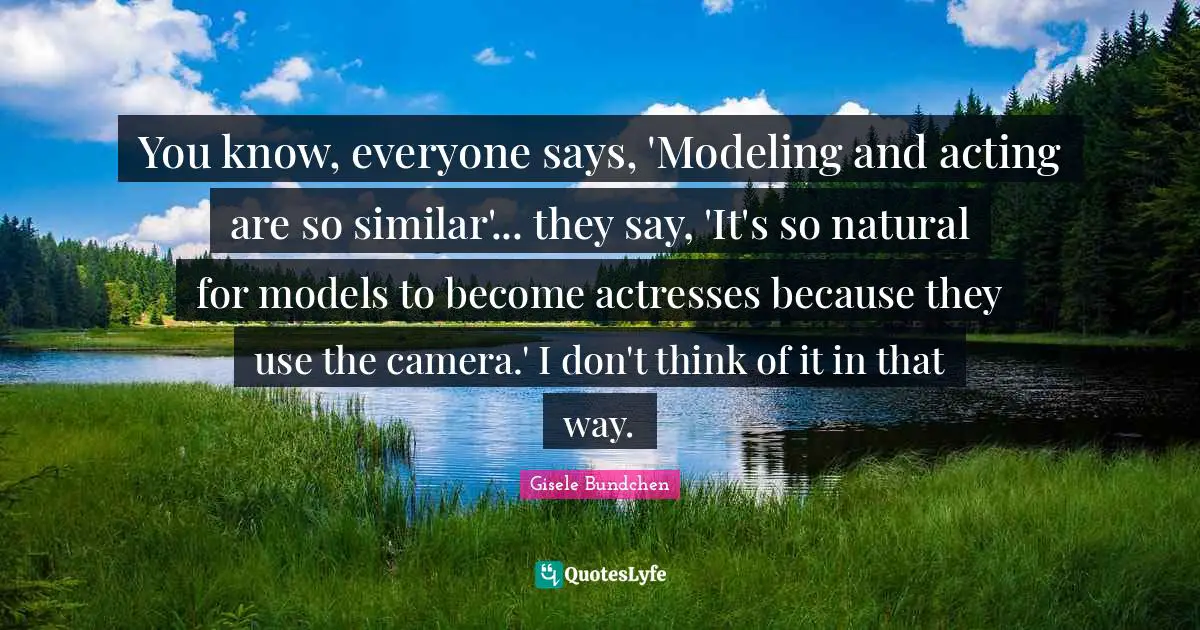 You know, everyone says, 'Modeling and acting are so similar'... they say, 'It's so natural for models to become actresses because they use the camera.' I don't think of it in that way.