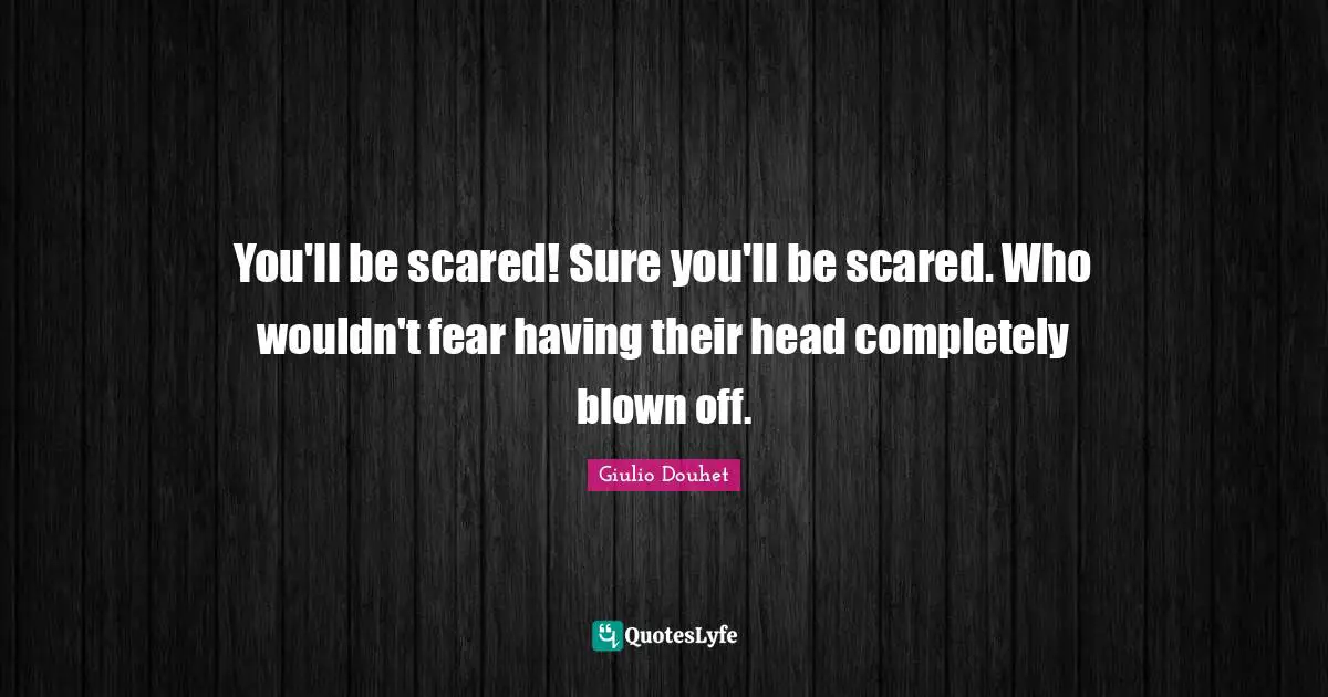 You'll be scared! Sure you'll be scared. Who wouldn't fear having their head completely blown off.