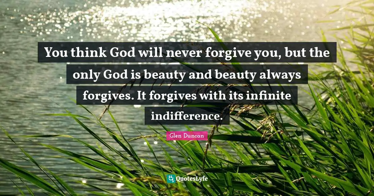 You think God will never forgive you, but the only God is beauty and beauty always forgives. It forgives with its infinite indifference.