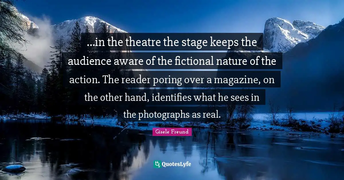 ...in the theatre the stage keeps the audience aware of the fictional nature of the action. The reader poring over a magazine, on the other hand, identifies what he sees in the photographs as real.