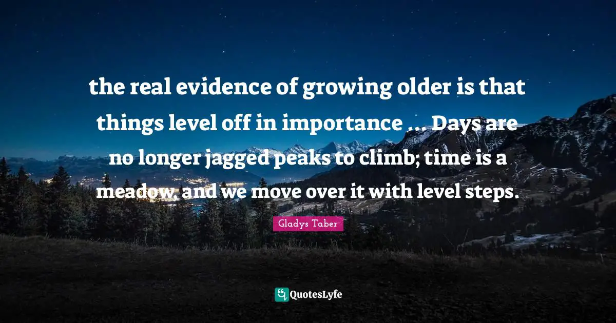 the real evidence of growing older is that things level off in importance ... Days are no longer jagged peaks to climb; time is a meadow, and we move over it with level steps.