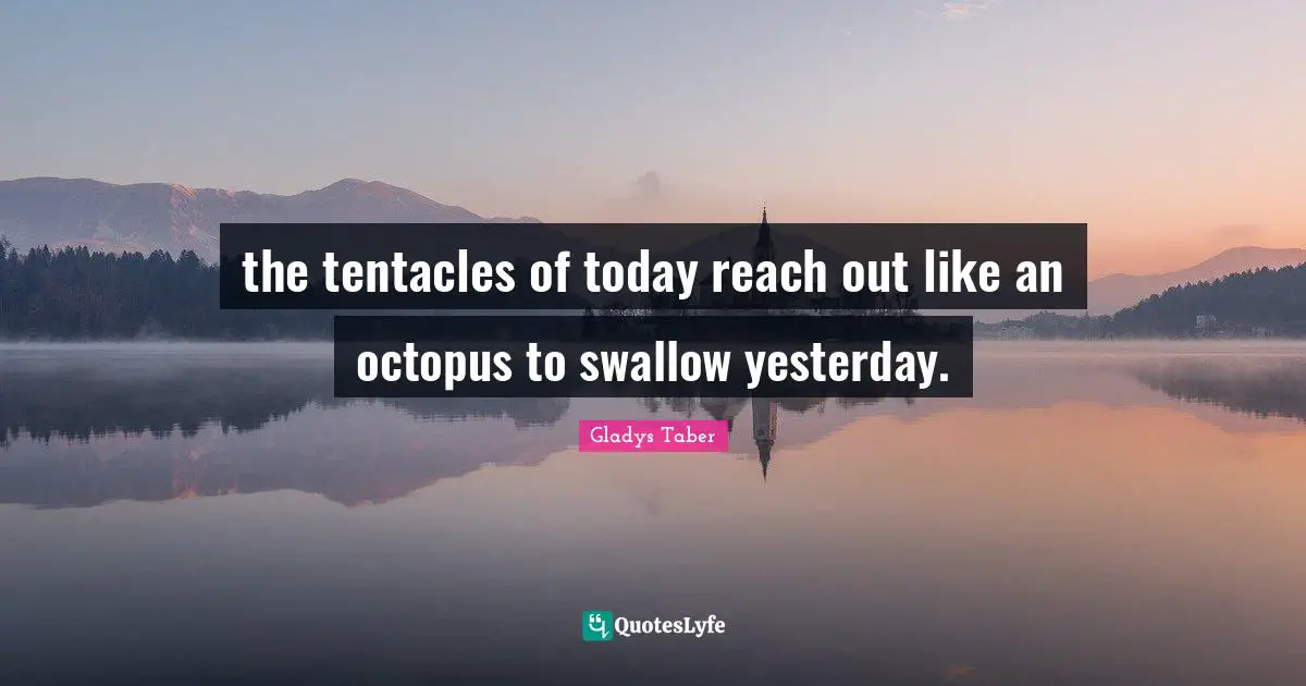 the tentacles of today reach out like an octopus to swallow yesterday.