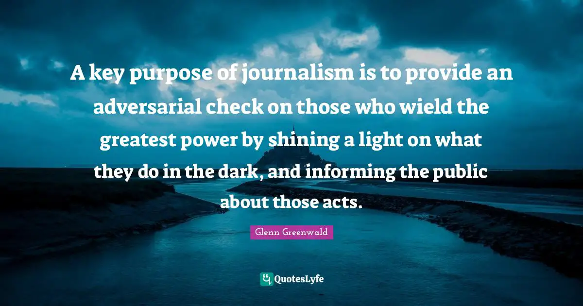 A key purpose of journalism is to provide an adversarial check on those who wield the greatest power by shining a light on what they do in the dark, and informing the public about those acts.