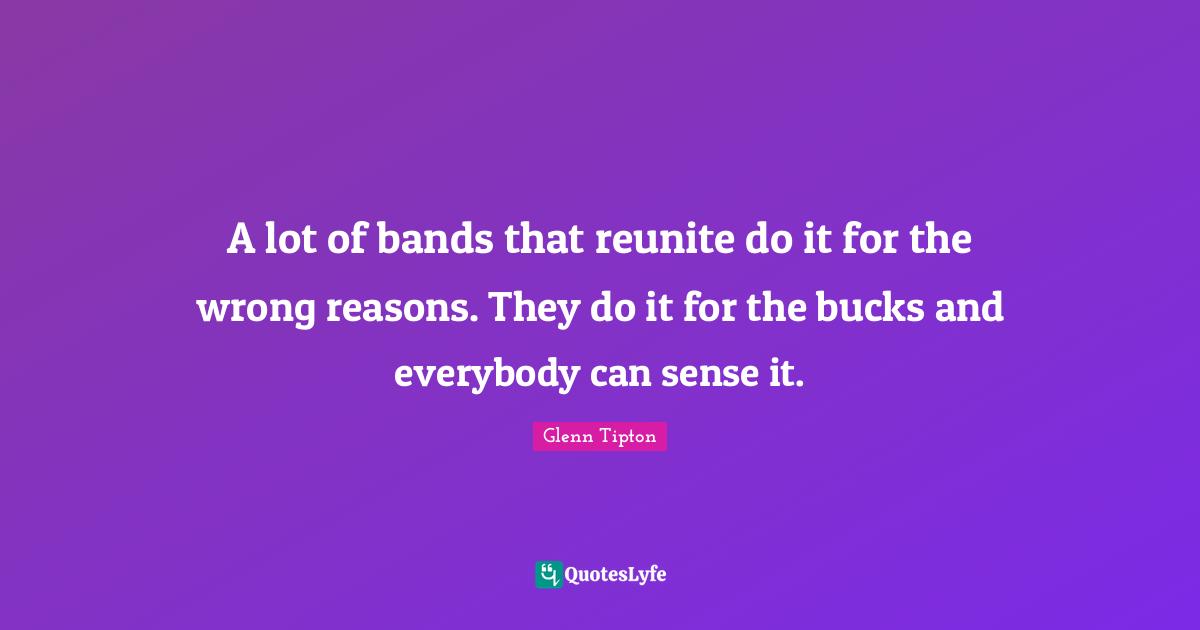 A lot of bands that reunite do it for the wrong reasons. They do it for the bucks and everybody can sense it.