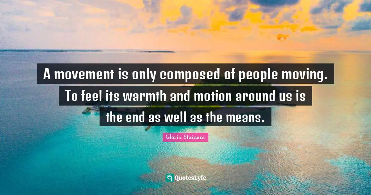 A movement is only composed of people moving. To feel its warmth and motion around us is the end as well as the means.