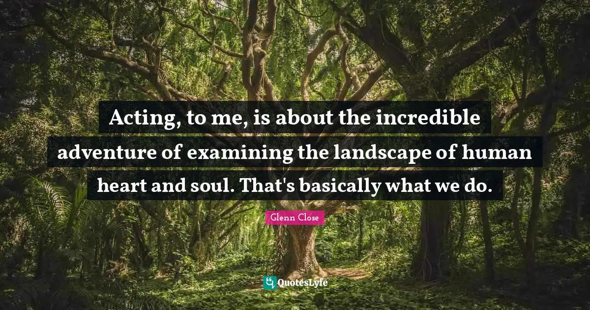 Acting, to me, is about the incredible adventure of examining the landscape of human heart and soul. That's basically what we do.