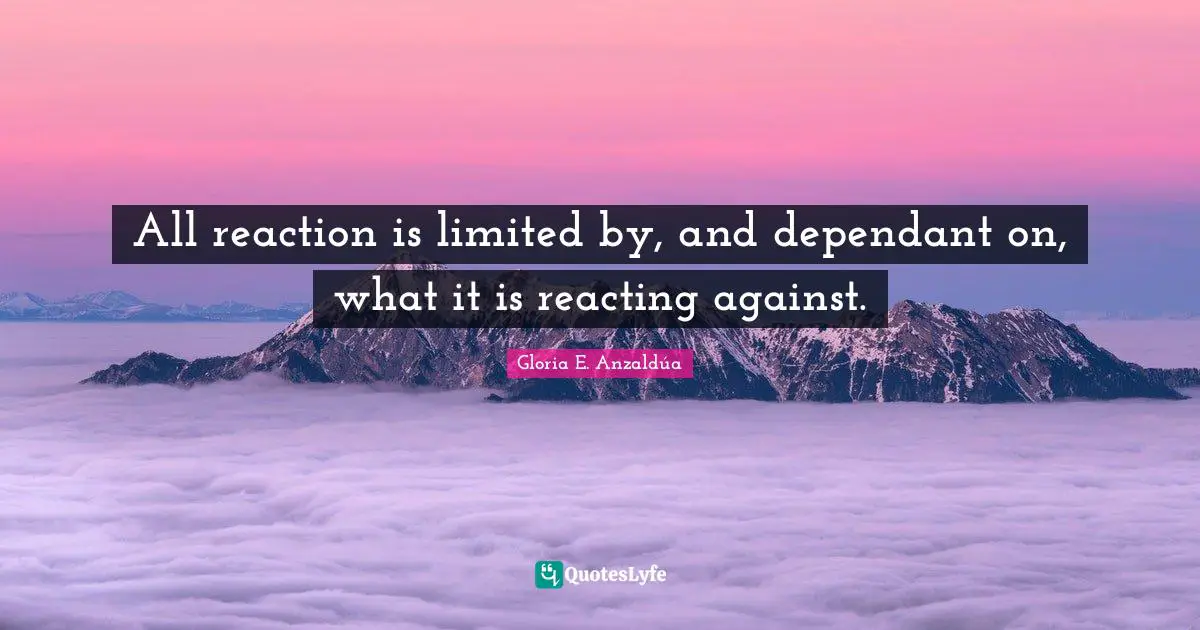 Gloria E. Anzaldúa Quotes: All reaction is limited by, and dependant on, what it is reacting against.
