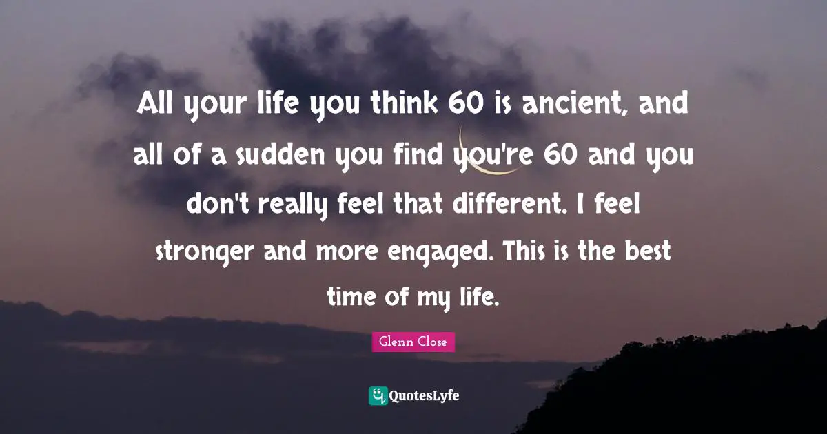 All your life you think 60 is ancient, and all of a sudden you find you're 60 and you don't really feel that different. I feel stronger and more engaged. This is the best time of my life.