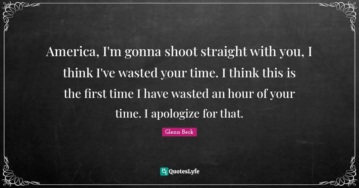 America, I'm gonna shoot straight with you, I think I've wasted your time. I think this is the first time I have wasted an hour of your time. I apologize for that.