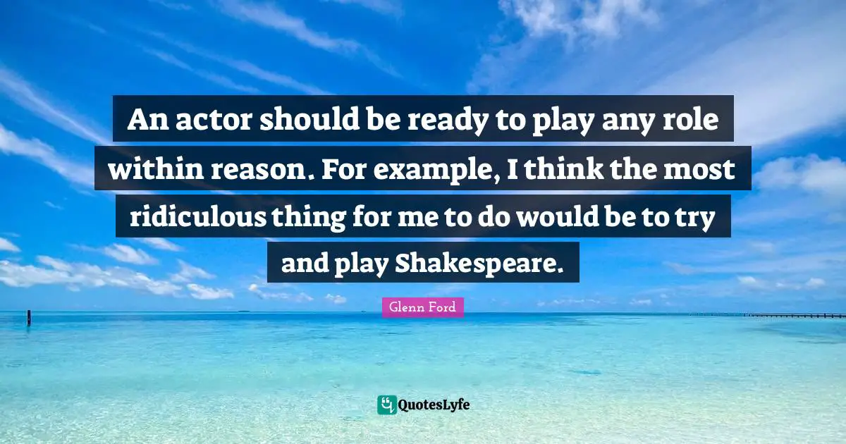 Glenn Ford Quotes: "An actor should be ready to play any role within reason. For example, I think the most ridiculous thing for me to do would be to try and play Shakespeare."
