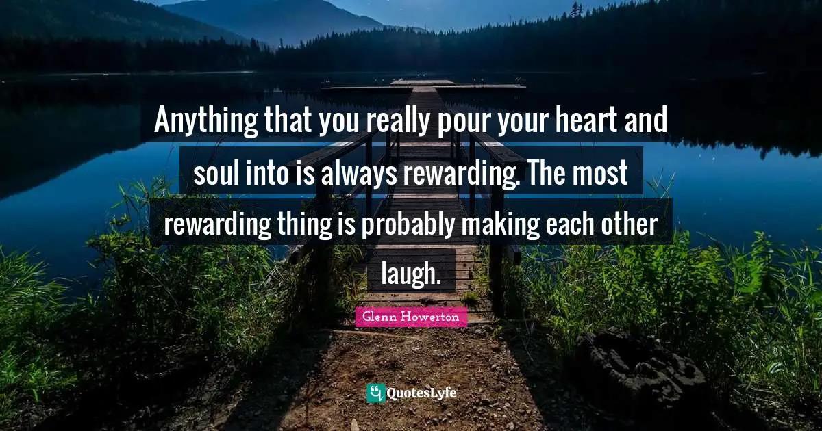 Anything that you really pour your heart and soul into is always rewarding. The most rewarding thing is probably making each other laugh.