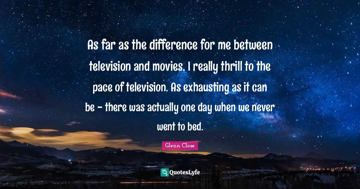 As far as the difference for me between television and movies, I really thrill to the pace of television. As exhausting as it can be - there was actually one day when we never went to bed.