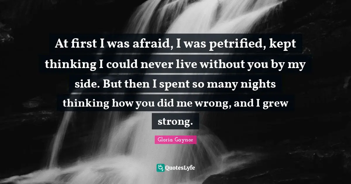 Gloria Gaynor Quotes: "At first I was afraid, I was petrified, kept thinking I could never live without you by my side. But then I spent so many nights thinking how you did me wrong, and I grew strong."