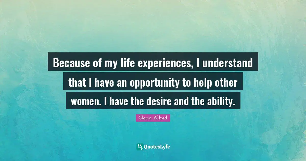 Because of my life experiences, I understand that I have an opportunity to help other women. I have the desire and the ability.